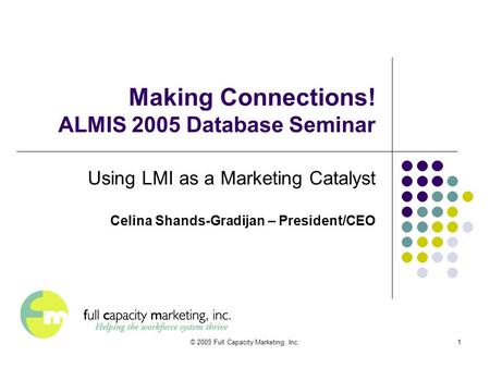 © 2005 Full Capacity Marketing, Inc.1 Making Connections! ALMIS 2005 Database Seminar Using LMI as a Marketing Catalyst Celina Shands-Gradijan – President/CEO.