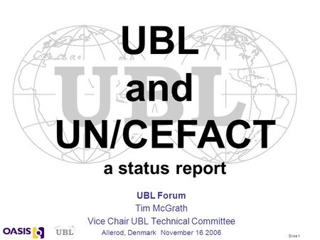 Slide 1 UBL Forum Tim McGrath Vice Chair UBL Technical Committee Allerod, Denmark November 16 2006 UBL and UN/CEFACT a status report.