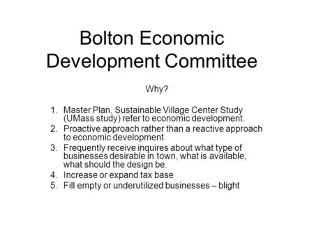 Bolton Economic Development Committee Why? 1.Master Plan, Sustainable Village Center Study (UMass study) refer to economic development. 2.Proactive approach.