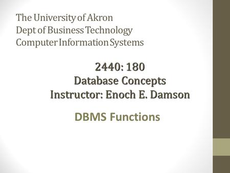 The University of Akron Dept of Business Technology Computer Information Systems DBMS Functions 2440: 180 Database Concepts Instructor: Enoch E. Damson.