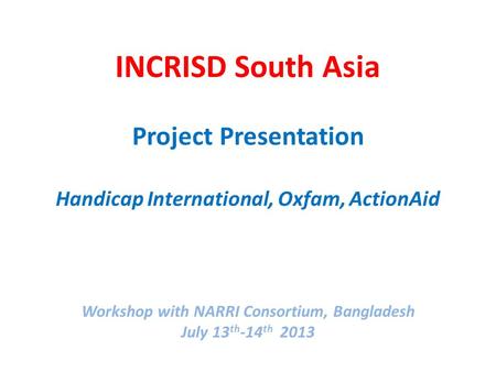 INCRISD South Asia Project Presentation Handicap International, Oxfam, ActionAid Workshop with NARRI Consortium, Bangladesh July 13 th -14 th 2013.