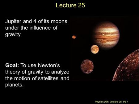 Physics 201: Lecture 25, Pg 1 Lecture 25 Jupiter and 4 of its moons under the influence of gravity Goal: To use Newton’s theory of gravity to analyze the.