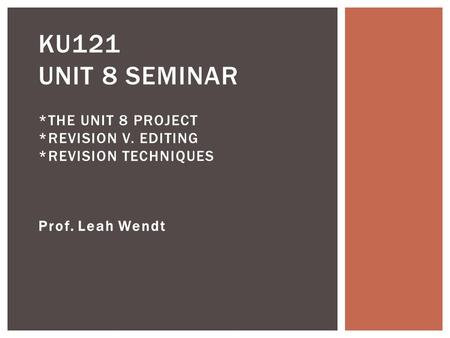Prof. Leah Wendt KU121 UNIT 8 SEMINAR *THE UNIT 8 PROJECT *REVISION V. EDITING *REVISION TECHNIQUES.