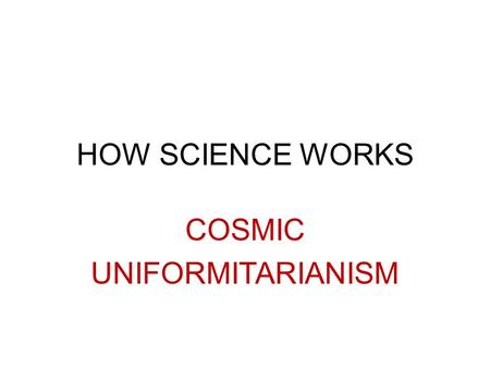 HOW SCIENCE WORKS COSMIC UNIFORMITARIANISM. In geology…… UNIFORMITARIANISM is the assumption that the processes we observe today are the same that occurred.