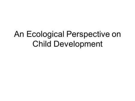 An Ecological Perspective on Child Development. Ecological approach What does it mean? Why is it important? How does it apply to practice?