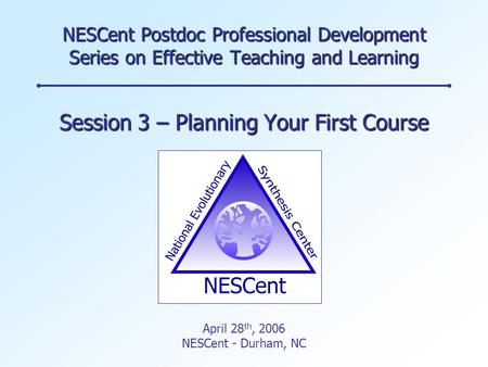 NESCent Postdoc Professional Development Series on Effective Teaching and Learning Session 3 – Planning Your First Course April 28 th, 2006 NESCent - Durham,