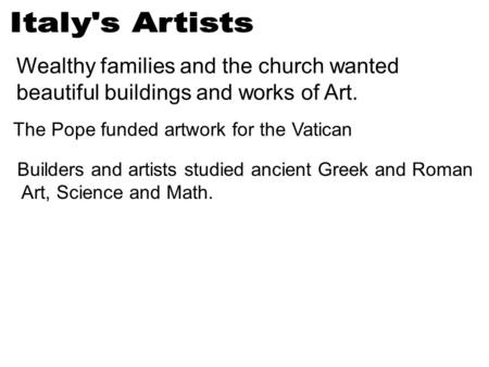 Wealthy families and the church wanted beautiful buildings and works of Art. The Pope funded artwork for the Vatican Builders and artists studied ancient.