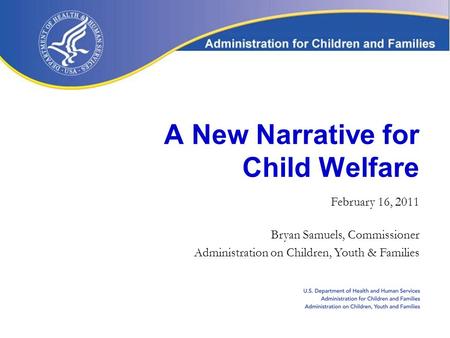 A New Narrative for Child Welfare February 16, 2011 Bryan Samuels, Commissioner Administration on Children, Youth & Families.