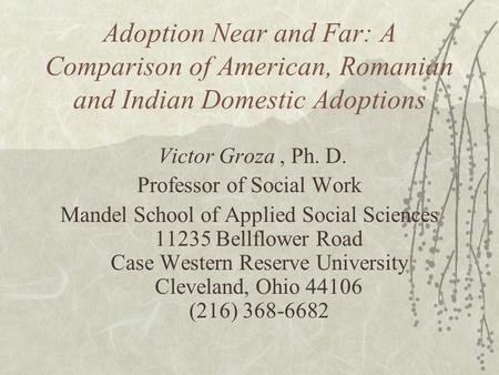 Adoption Near and Far: A Comparison of American, Romanian and Indian Domestic Adoptions Victor Groza, Ph. D. Professor of Social Work Mandel School of.