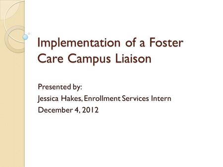 Implementation of a Foster Care Campus Liaison Presented by: Jessica Hakes, Enrollment Services Intern December 4, 2012.