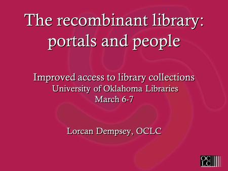 The recombinant library: portals and people Improved access to library collections University of Oklahoma Libraries March 6-7 Lorcan Dempsey, OCLC.