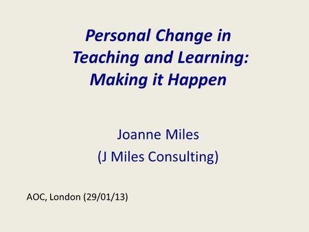 Personal Change in Teaching and Learning: Making it Happen Joanne Miles (J Miles Consulting) AOC, London (29/01/13)