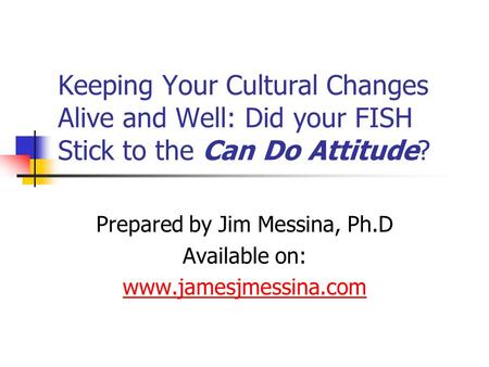 Keeping Your Cultural Changes Alive and Well: Did your FISH Stick to the Can Do Attitude? Prepared by Jim Messina, Ph.D Available on: www.jamesjmessina.com.