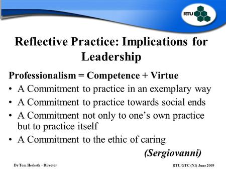 Dr Tom Hesketh - Director RTU/GTC (NI) June 2009 Reflective Practice: Implications for Leadership Professionalism = Competence + Virtue A Commitment to.
