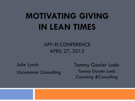 MOTIVATING GIVING IN LEAN TIMES AFP-RI CONFERENCE APRIL 27, 2012 Julie Lynch Uncommon Consulting Tammy Gooler Loeb Coaching &Consulting.