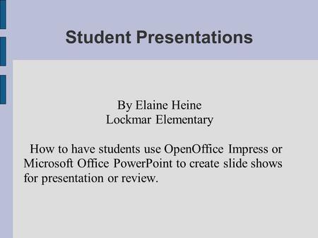 Student Presentations By Elaine Heine Lockmar Elementary How to have students use OpenOffice Impress or Microsoft Office PowerPoint to create slide shows.