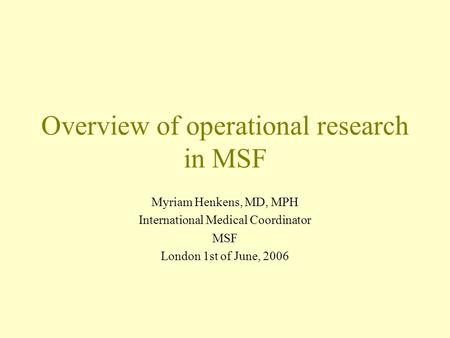 Overview of operational research in MSF Myriam Henkens, MD, MPH International Medical Coordinator MSF London 1st of June, 2006.