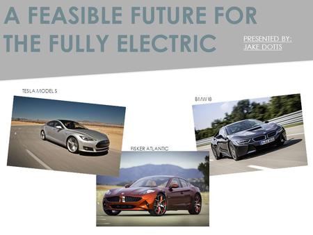 A FEASIBLE FUTURE FOR THE FULLY ELECTRIC PRESENTED BY: JAKE DOTTS TESLA MODEL S FISKER ATLANTIC BMW I8.