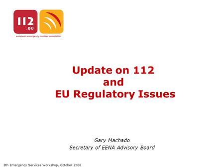 5th Emergency Services Workshop, October 2008 Update on 112 and EU Regulatory Issues Gary Machado Secretary of EENA Advisory Board.