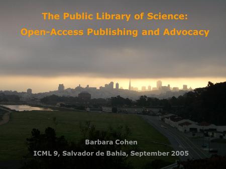 The Public Library of Science: Open-Access Publishing and Advocacy Barbara Cohen ICML 9, Salvador de Bahia, September 2005.