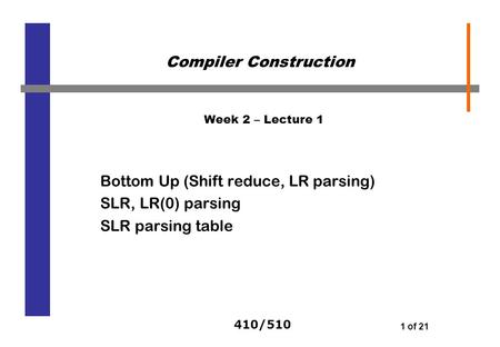 410/510 1 of 21 Week 2 – Lecture 1 Bottom Up (Shift reduce, LR parsing) SLR, LR(0) parsing SLR parsing table Compiler Construction.