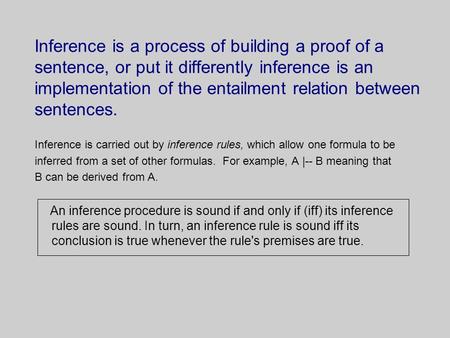 Inference is a process of building a proof of a sentence, or put it differently inference is an implementation of the entailment relation between sentences.