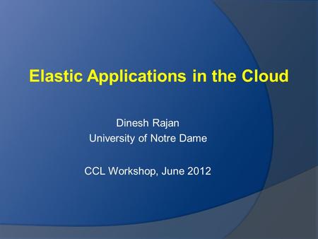 Elastic Applications in the Cloud Dinesh Rajan University of Notre Dame CCL Workshop, June 2012.