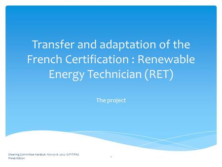 Transfer and adaptation of the French Certification : Renewable Energy Technician (RET) The project Steering Committee Karabuk -Nov15-16 2012- GIP FIPAG.