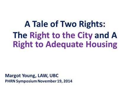 A Tale of Two Rights: The Right to the City and A Right to Adequate Housing Margot Young, LAW, UBC PHRN Symposium November 19, 2014.