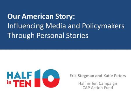 Our American Story: Influencing Media and Policymakers Through Personal Stories Erik Stegman and Katie Peters Half in Ten Campaign CAP Action Fund.