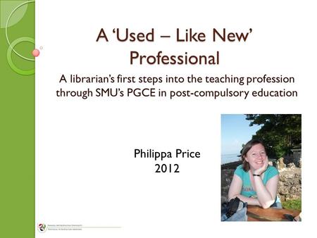 A ‘Used – Like New’ Professional A librarian’s first steps into the teaching profession through SMU’s PGCE in post-compulsory education Philippa Price.