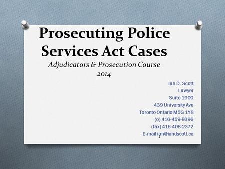 Prosecuting Police Services Act Cases Adjudicators & Prosecution Course 2014 Ian D. Scott Lawyer Suite 1900 439 University Ave Toronto Ontario M5G 1Y8.