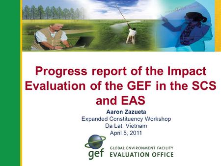 Progress report of the Impact Evaluation of the GEF in the SCS and EAS Aaron Zazueta Expanded Constituency Workshop Da Lat, Vietnam April 5, 2011.