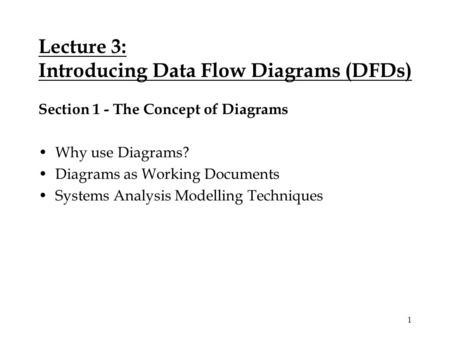 1 Lecture 3: Introducing Data Flow Diagrams (DFDs) Section 1 - The Concept of Diagrams Why use Diagrams? Diagrams as Working Documents Systems Analysis.