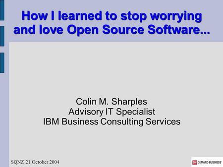How I learned to stop worrying and love Open Source Software... Colin M. Sharples Advisory IT Specialist IBM Business Consulting Services SQNZ 21 October.