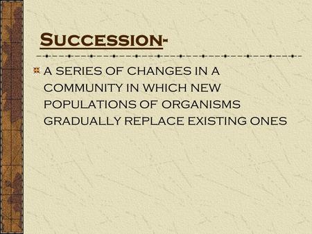Succession- a series of changes in a community in which new populations of organisms gradually replace existing ones.