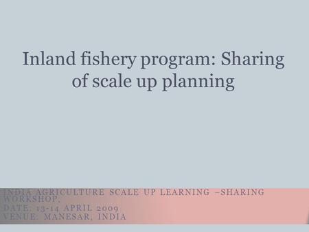 INDIA AGRICULTURE SCALE UP LEARNING –SHARING WORKSHOP, DATE: 13-14 APRIL 2009 VENUE: MANESAR, INDIA Inland fishery program: Sharing of scale up planning.