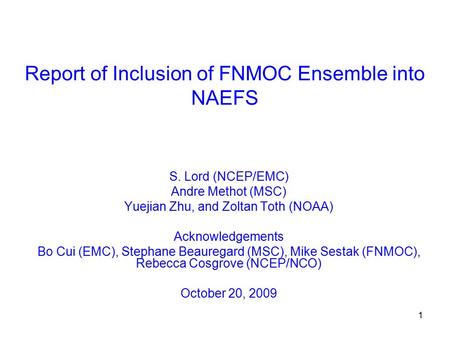1 Report of Inclusion of FNMOC Ensemble into NAEFS S. Lord (NCEP/EMC) Andre Methot (MSC) Yuejian Zhu, and Zoltan Toth (NOAA) Acknowledgements Bo Cui (EMC),