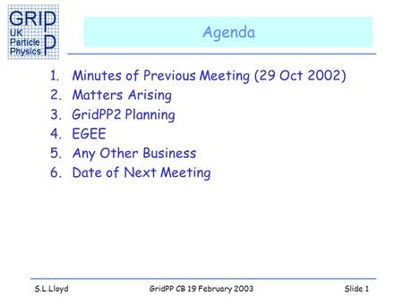 S.L.LloydGridPP CB 19 February 2003Slide 1 Agenda 1.Minutes of Previous Meeting (29 Oct 2002) 2.Matters Arising 3.GridPP2 Planning 4.EGEE 5.Any Other Business.
