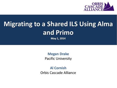 Megan Drake Pacific University Al Cornish Orbis Cascade Alliance Migrating to a Shared ILS Using Alma and Primo May 1, 2014.