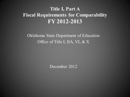 Title I, Part A Fiscal Requirements for Comparability FY 2012-2013 Oklahoma State Department of Education Office of Title I, IIA, VI, & X December 2012.