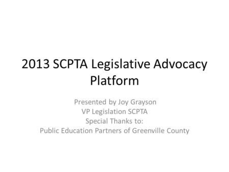 2013 SCPTA Legislative Advocacy Platform Presented by Joy Grayson VP Legislation SCPTA Special Thanks to: Public Education Partners of Greenville County.