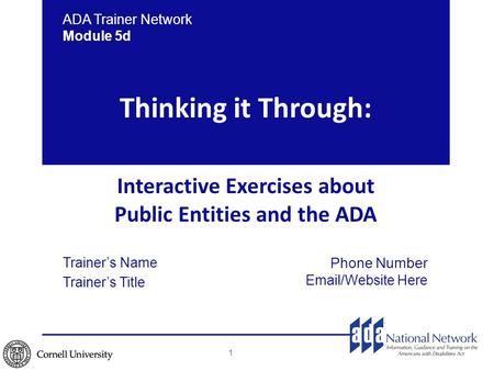 Thinking it Through: Interactive Exercises about Public Entities and the ADA ADA Trainer Network Module 5d Trainer’s Name Trainer’s Title Phone Number.