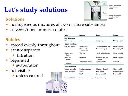 Let’s study solutions Solutions homogeneous mixtures of two or more substances solvent & one or more solutes Solutes spread evenly throughout cannot separate.