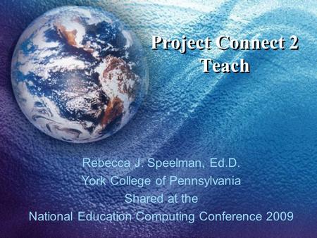 Project Connect 2 Teach Rebecca J. Speelman, Ed.D. York College of Pennsylvania Shared at the National Education Computing Conference 2009.