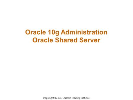 Oracle 10g Administration Oracle Shared Server Copyright ©2006, Custom Training Institute.