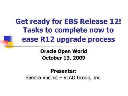 Get ready for EBS Release 12! Tasks to complete now to ease R12 upgrade process Oracle Open World October 13, 2009 Presenter: Sandra Vucinic – VLAD Group,