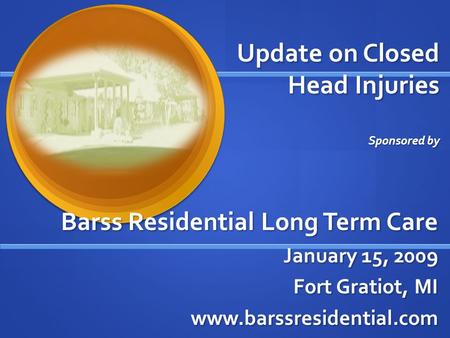 Update on Closed Head Injuries Sponsored by Barss Residential Long Term Care January 15, 2009 Fort Gratiot, MI www.barssresidential.com.