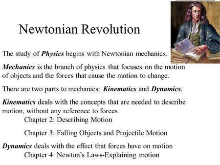 Newtonian Revolution The study of Physics begins with Newtonian mechanics. Mechanics is the branch of physics that focuses on the motion of objects and.