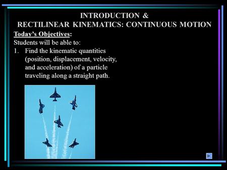INTRODUCTION & RECTILINEAR KINEMATICS: CONTINUOUS MOTION Today’s Objectives: Students will be able to: 1.Find the kinematic quantities (position, displacement,